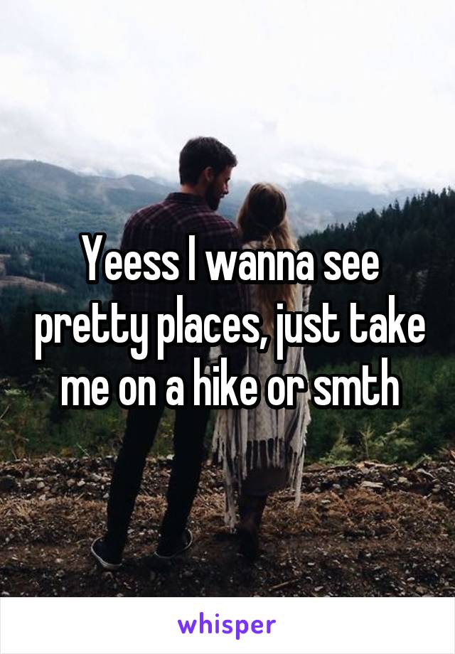 Yeess I wanna see pretty places, just take me on a hike or smth