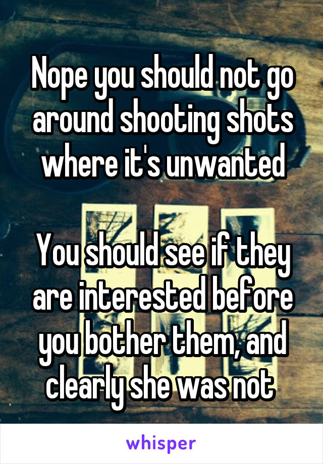 Nope you should not go around shooting shots where it's unwanted

You should see if they are interested before you bother them, and clearly she was not 