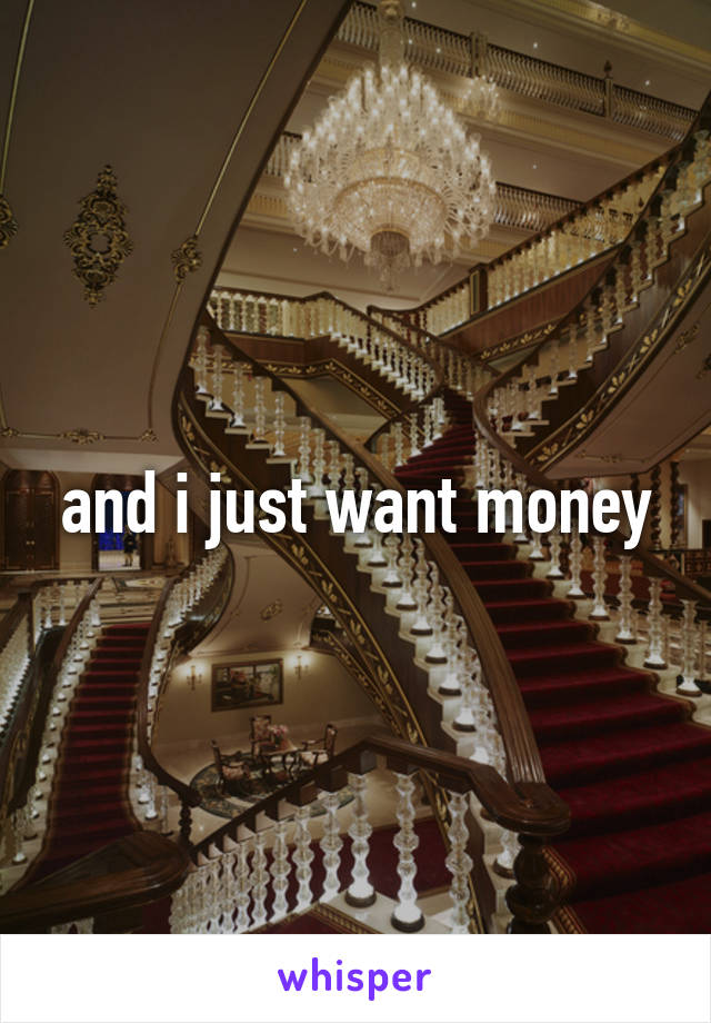 and i just want money