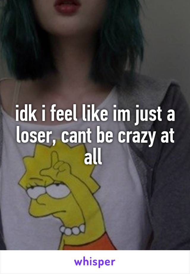 idk i feel like im just a loser, cant be crazy at all 