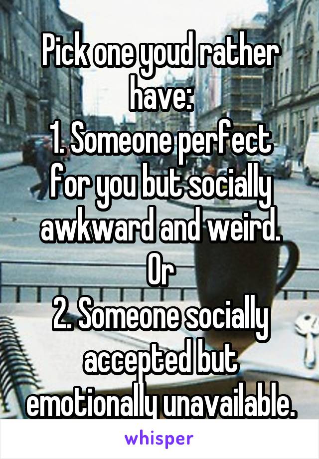 Pick one youd rather have:
1. Someone perfect for you but socially awkward and weird.
Or
2. Someone socially accepted but emotionally unavailable.