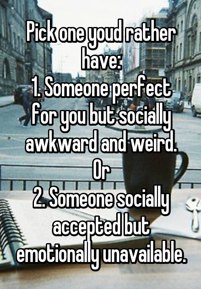 Pick one youd rather have:
1. Someone perfect for you but socially awkward and weird.
Or
2. Someone socially accepted but emotionally unavailable.