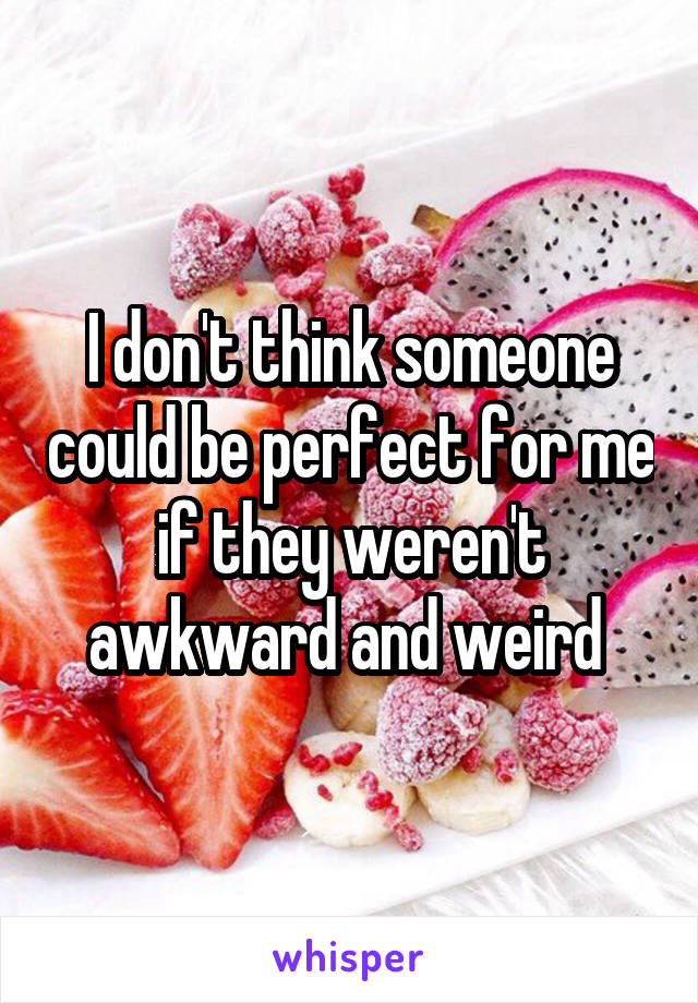 I don't think someone could be perfect for me if they weren't awkward and weird 