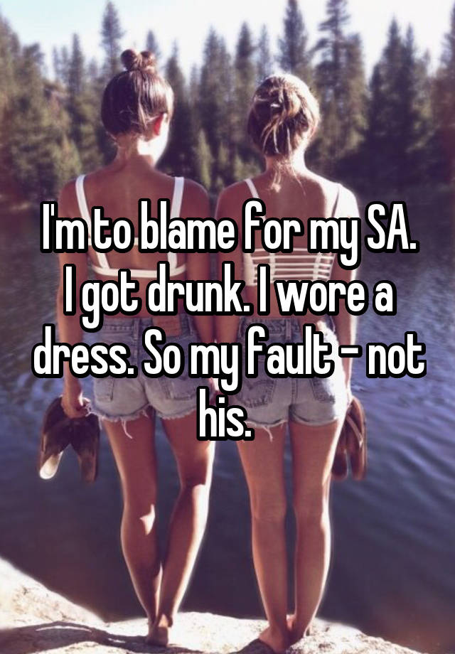 I'm to blame for my SA.
I got drunk. I wore a dress. So my fault - not his. 