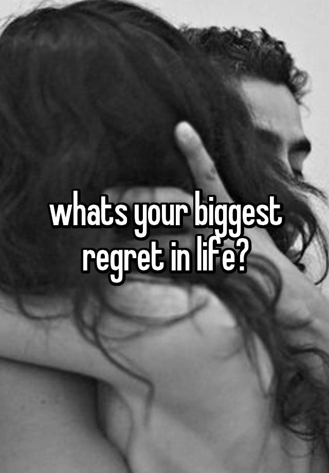 whats your biggest regret in life?