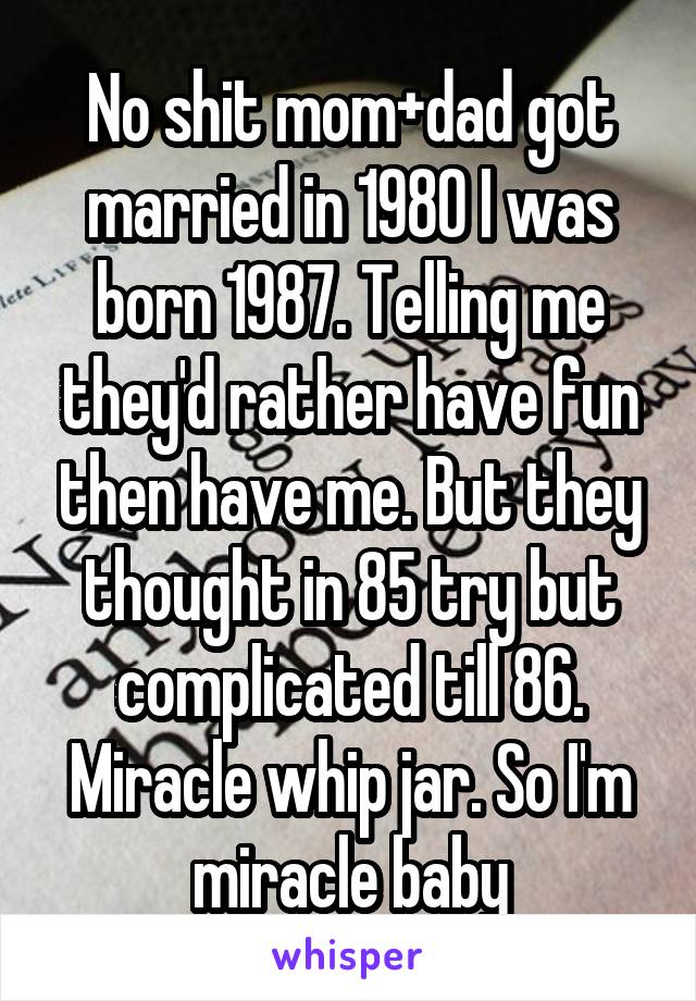 No shit mom+dad got married in 1980 I was born 1987. Telling me they'd rather have fun then have me. But they thought in 85 try but complicated till 86. Miracle whip jar. So I'm miracle baby