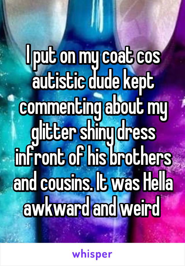 I put on my coat cos autistic dude kept commenting about my glitter shiny dress infront of his brothers and cousins. It was Hella awkward and weird 