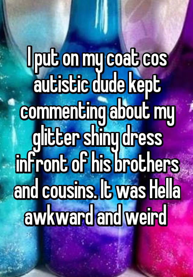 I put on my coat cos autistic dude kept commenting about my glitter shiny dress infront of his brothers and cousins. It was Hella awkward and weird 