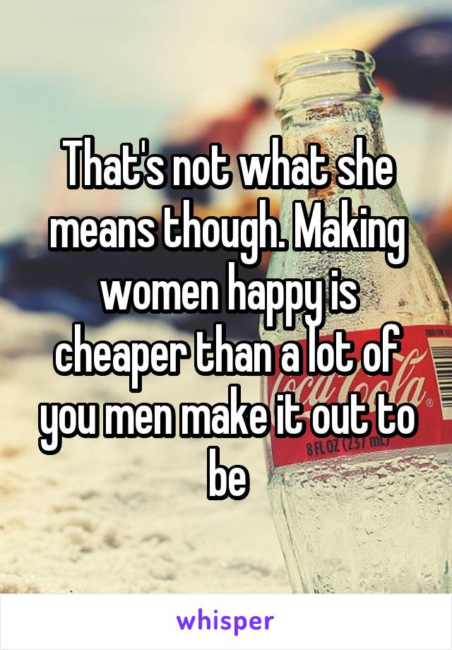 That's not what she means though. Making women happy is cheaper than a lot of you men make it out to be