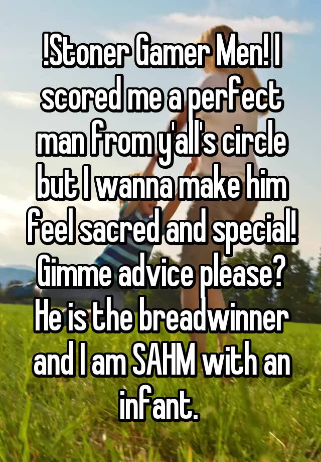 !Stoner Gamer Men! I scored me a perfect man from y'all's circle but I wanna make him feel sacred and special! Gimme advice please? He is the breadwinner and I am SAHM with an infant. 