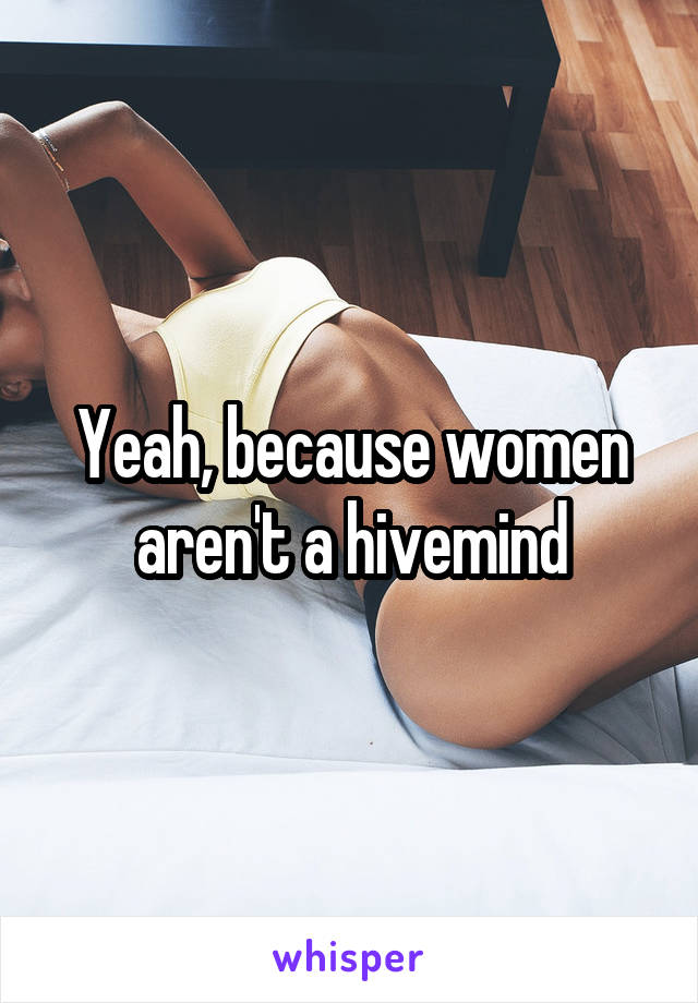 Yeah, because women aren't a hivemind