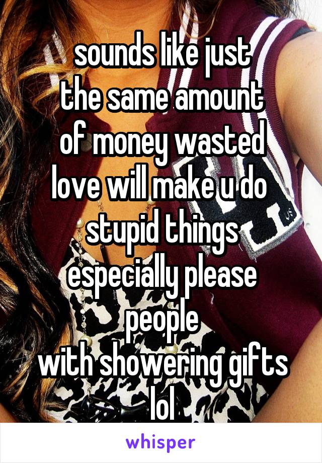 sounds like just
the same amount
of money wasted
love will make u do 
stupid things
especially please people
with showering gifts lol