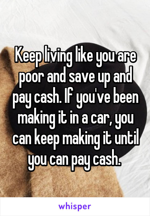 Keep living like you are poor and save up and pay cash. If you've been making it in a car, you can keep making it until you can pay cash. 