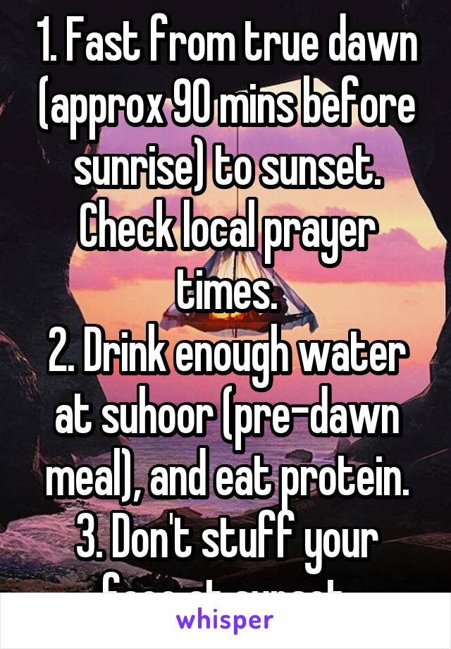 1. Fast from true dawn (approx 90 mins before sunrise) to sunset. Check local prayer times.
2. Drink enough water at suhoor (pre-dawn meal), and eat protein.
3. Don't stuff your face at sunset.