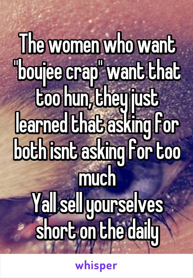 The women who want "boujee crap" want that too hun, they just learned that asking for both isnt asking for too much
Yall sell yourselves short on the daily