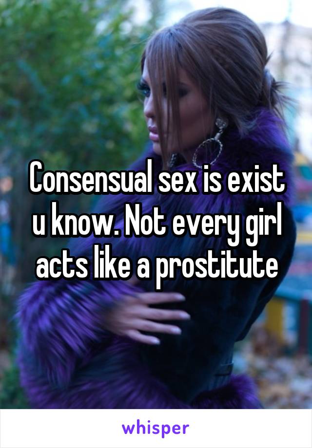 Consensual sex is exist u know. Not every girl acts like a prostitute