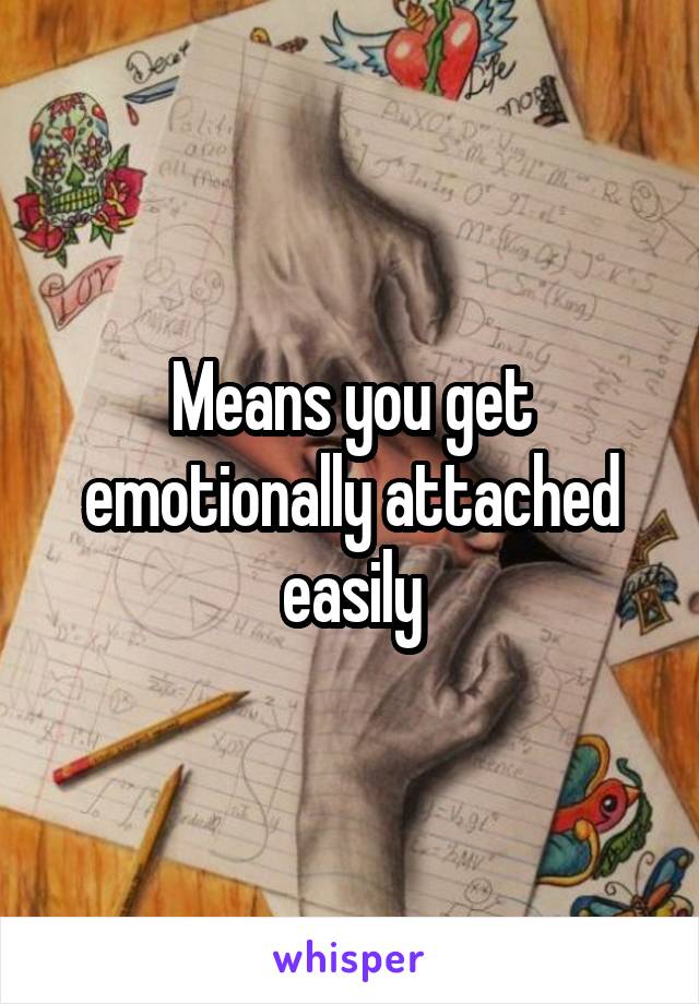 Means you get emotionally attached easily