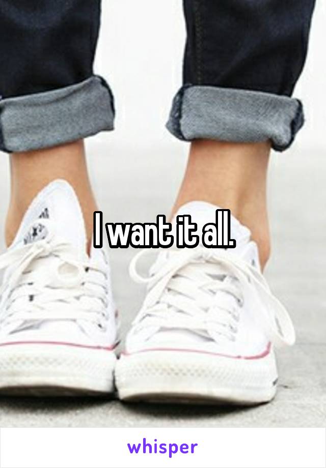 I want it all.