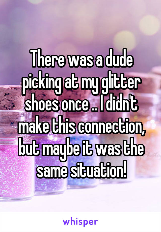 There was a dude picking at my glitter shoes once .. I didn't make this connection, but maybe it was the same situation!