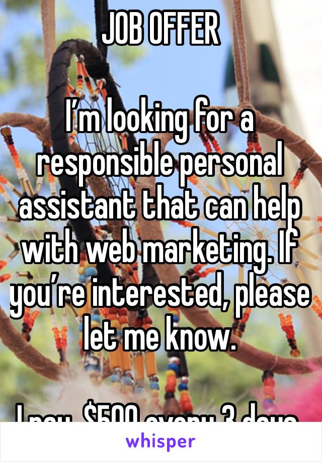 JOB OFFER 

I’m looking for a responsible personal assistant that can help with web marketing. If you’re interested, please let me know.

I pay, $500 every 3 days.