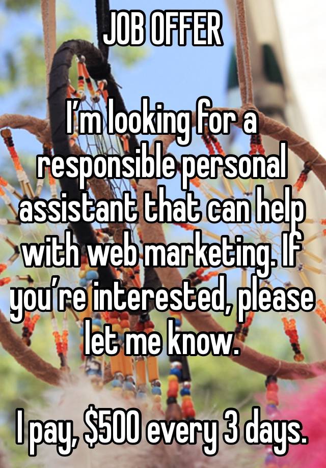 JOB OFFER 

I’m looking for a responsible personal assistant that can help with web marketing. If you’re interested, please let me know.

I pay, $500 every 3 days.