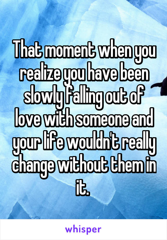 That moment when you realize you have been slowly falling out of love with someone and your life wouldn't really change without them in it. 