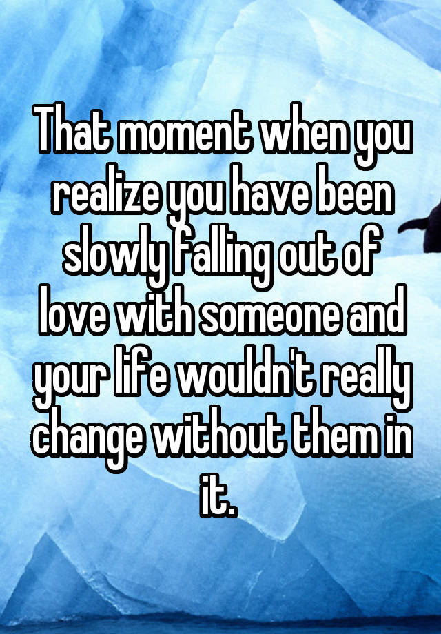 That moment when you realize you have been slowly falling out of love with someone and your life wouldn't really change without them in it. 