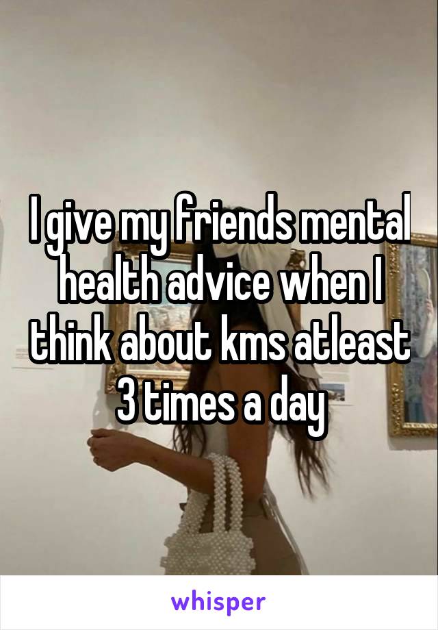 I give my friends mental health advice when I think about kms atleast 3 times a day