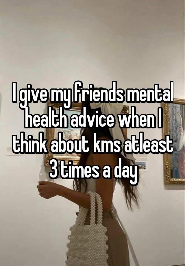 I give my friends mental health advice when I think about kms atleast 3 times a day