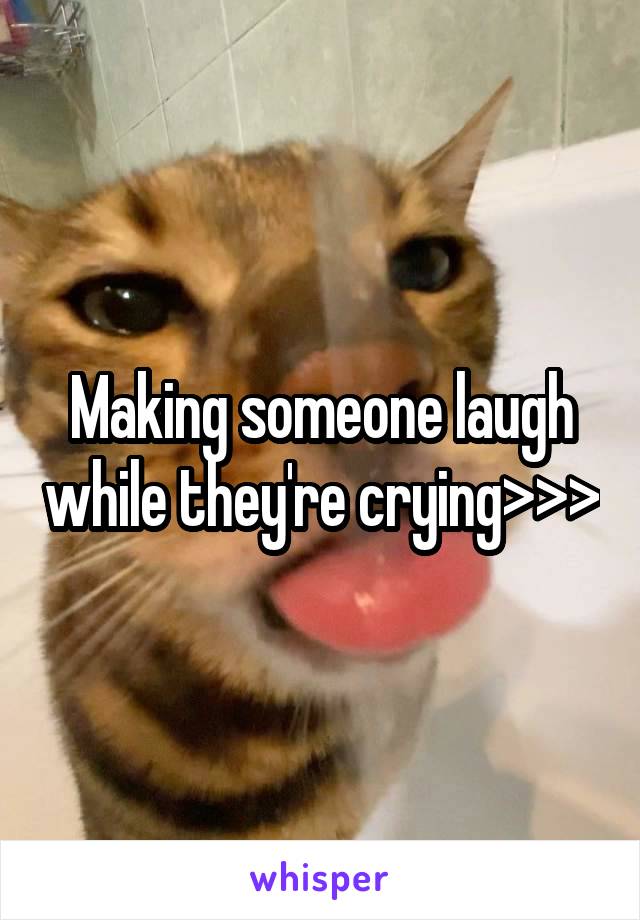 Making someone laugh while they're crying>>>