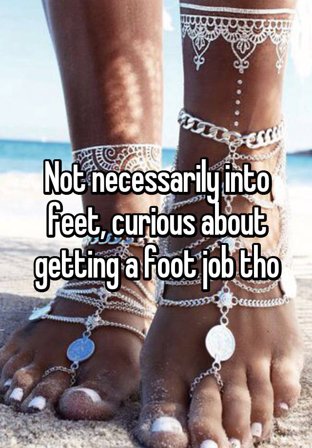 Not necessarily into feet, curious about getting a foot job tho