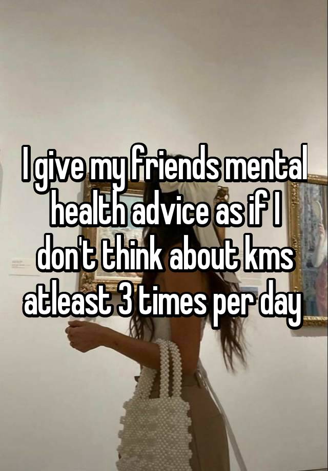 I give my friends mental health advice as if I don't think about kms atleast 3 times per day 