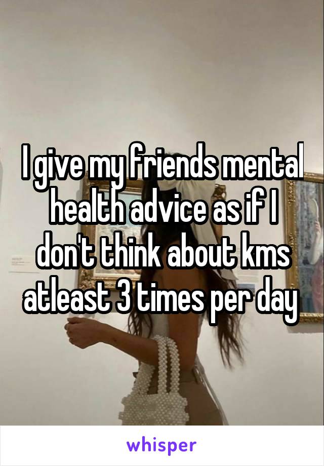 I give my friends mental health advice as if I don't think about kms atleast 3 times per day 