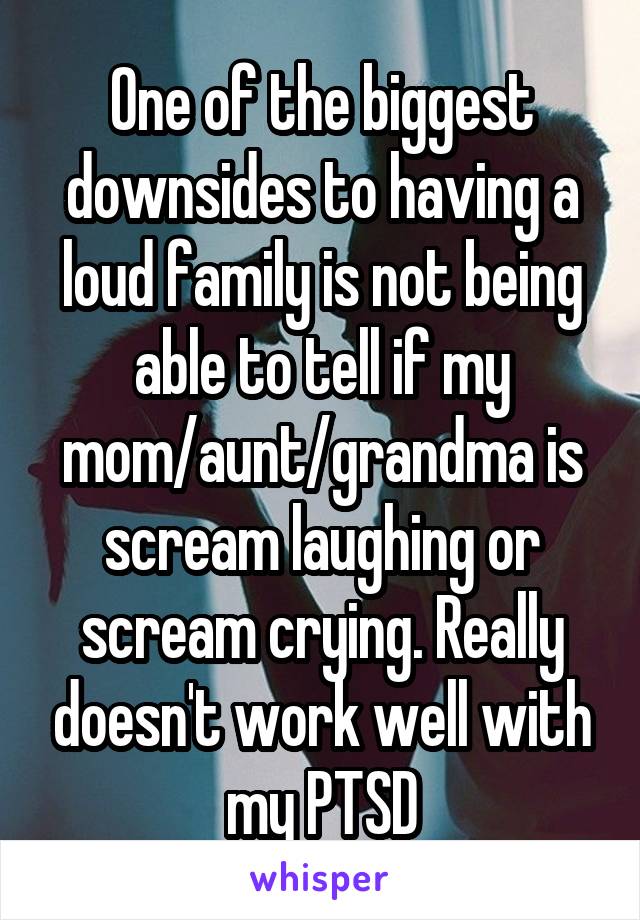 One of the biggest downsides to having a loud family is not being able to tell if my mom/aunt/grandma is scream laughing or scream crying. Really doesn't work well with my PTSD