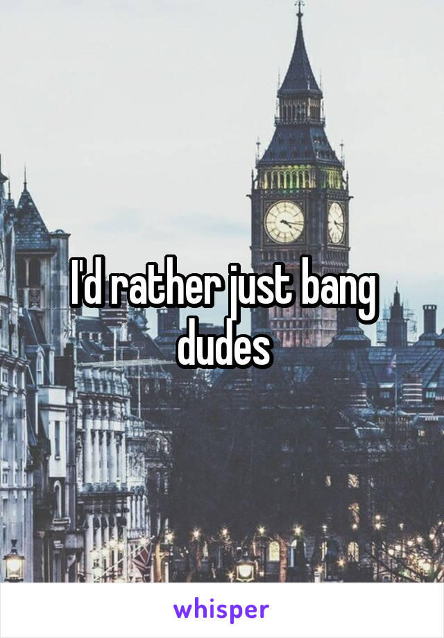 I'd rather just bang dudes