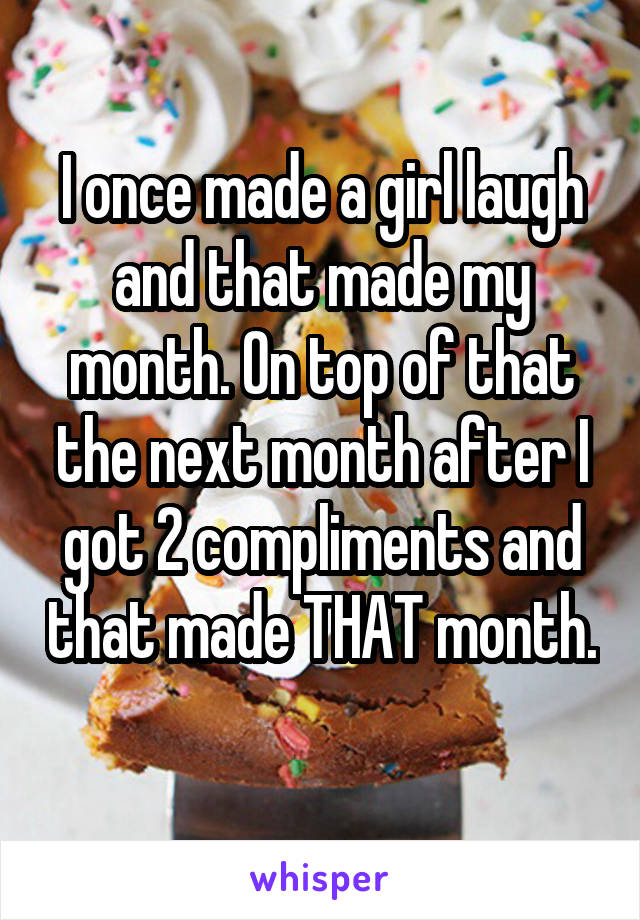 I once made a girl laugh and that made my month. On top of that the next month after I got 2 compliments and that made THAT month. 