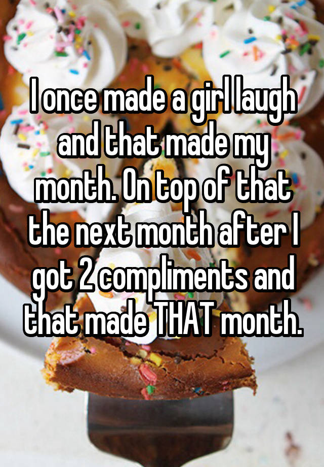 I once made a girl laugh and that made my month. On top of that the next month after I got 2 compliments and that made THAT month. 