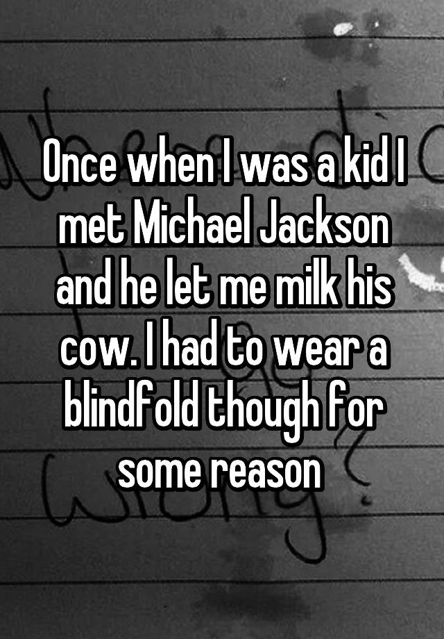 Once when I was a kid I met Michael Jackson and he let me milk his cow. I had to wear a blindfold though for some reason 