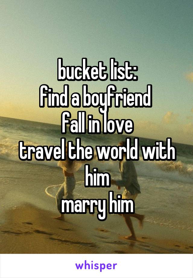 bucket list:
find a boyfriend 
fall in love
travel the world with him
marry him