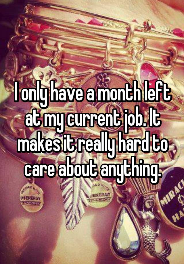 I only have a month left at my current job. It makes it really hard to care about anything.