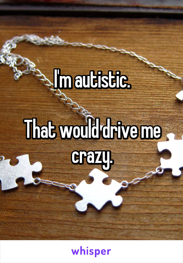 I'm autistic.

That would drive me crazy.
