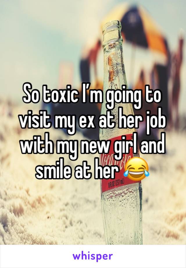 So toxic I’m going to visit my ex at her job with my new girl and smile at her 😂