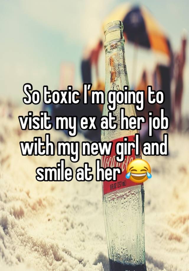 So toxic I’m going to visit my ex at her job with my new girl and smile at her 😂