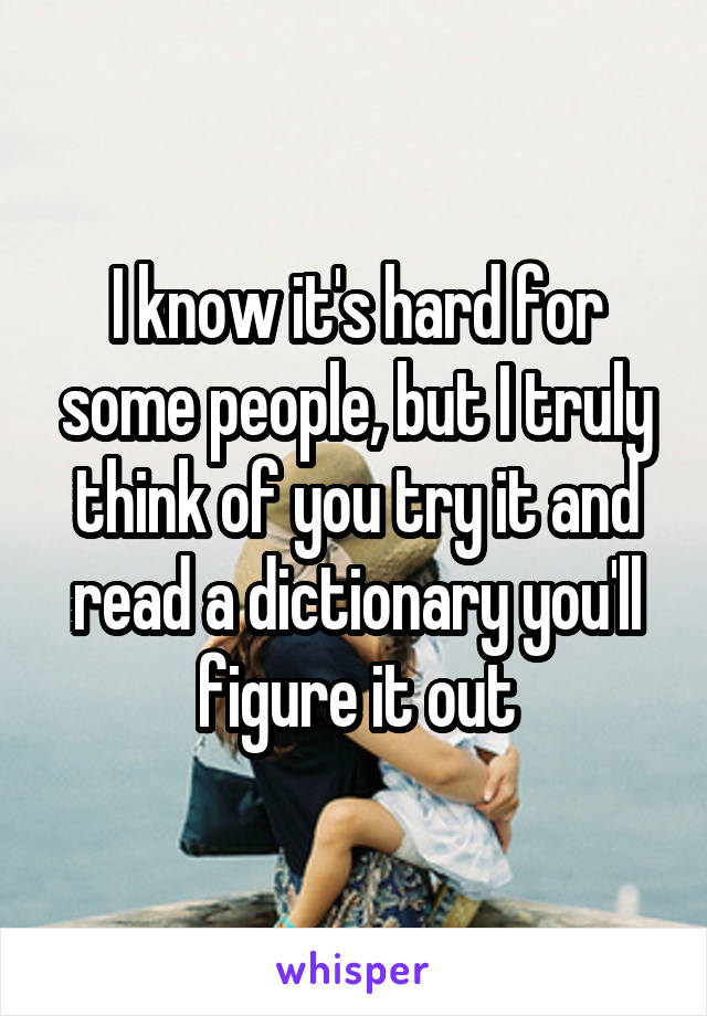 I know it's hard for some people, but I truly think of you try it and read a dictionary you'll figure it out