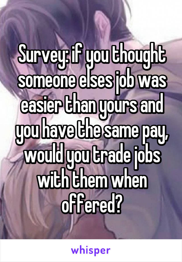 Survey: if you thought someone elses job was easier than yours and you have the same pay, would you trade jobs with them when offered?