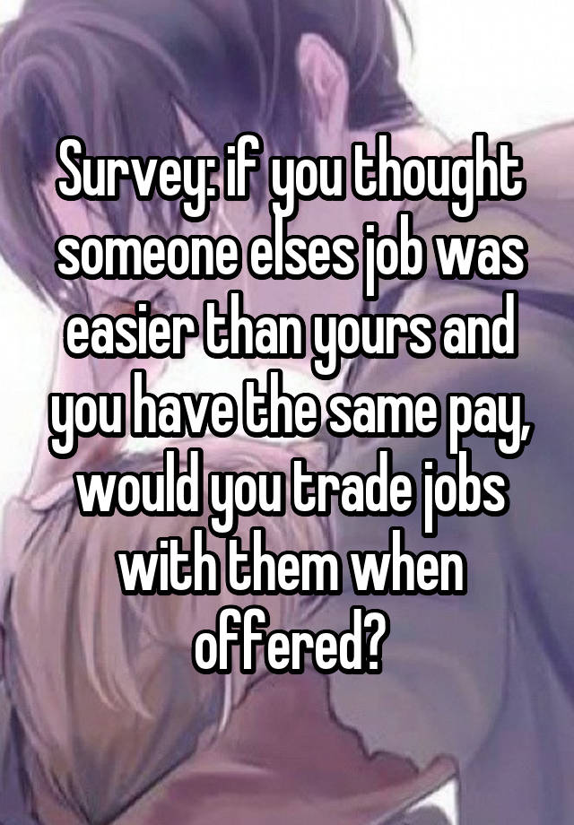 Survey: if you thought someone elses job was easier than yours and you have the same pay, would you trade jobs with them when offered?