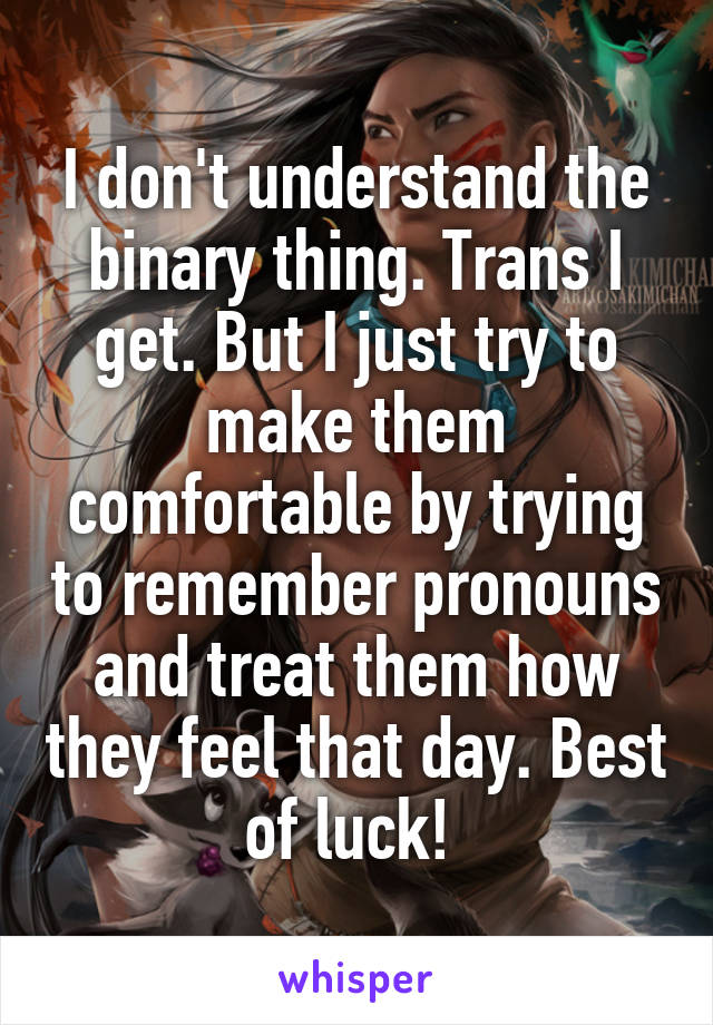 I don't understand the binary thing. Trans I get. But I just try to make them comfortable by trying to remember pronouns and treat them how they feel that day. Best of luck! 