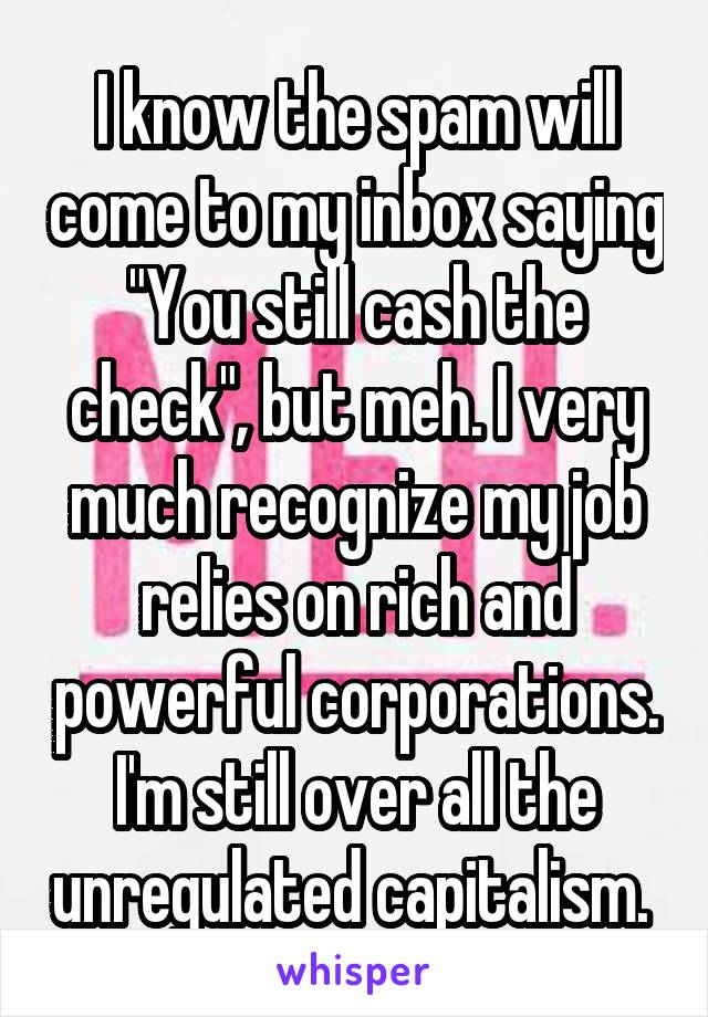 I know the spam will come to my inbox saying "You still cash the check", but meh. I very much recognize my job relies on rich and powerful corporations. I'm still over all the unregulated capitalism. 