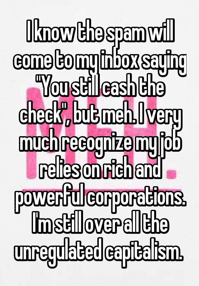 I know the spam will come to my inbox saying "You still cash the check", but meh. I very much recognize my job relies on rich and powerful corporations. I'm still over all the unregulated capitalism. 