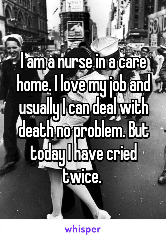 I am a nurse in a care home. I love my job and usually I can deal with death no problem. But today I have cried twice. 